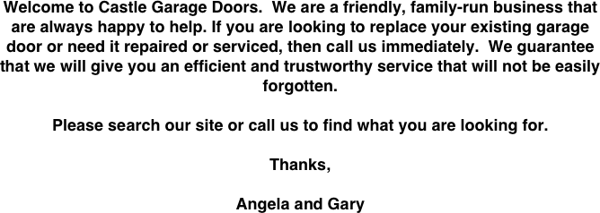 Welcome to Castle Garage Doors.  We are a friendly, family-run business that are always happy to help. If you are looking to replace your existing garage door or need it repaired or serviced, then call us immediately.  We guarantee that we will give you an efficient and trustworthy service that will not be easily forgotten.

Please search our site or call us to find what you are looking for.

Thanks,

Angela and Gary 